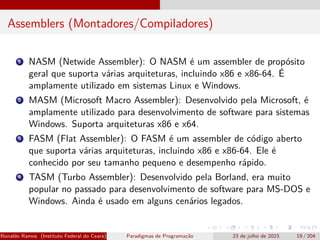 Assemblers (Montadores/Compiladores)
1 NASM (Netwide Assembler): O NASM é um assembler de propósito
geral que suporta várias arquiteturas, incluindo x86 e x86-64. É
amplamente utilizado em sistemas Linux e Windows.
2 MASM (Microsoft Macro Assembler): Desenvolvido pela Microsoft, é
amplamente utilizado para desenvolvimento de software para sistemas
Windows. Suporta arquiteturas x86 e x64.
3 FASM (Flat Assembler): O FASM é um assembler de código aberto
que suporta várias arquiteturas, incluindo x86 e x86-64. Ele é
conhecido por seu tamanho pequeno e desempenho rápido.
4 TASM (Turbo Assembler): Desenvolvido pela Borland, era muito
popular no passado para desenvolvimento de software para MS-DOS e
Windows. Ainda é usado em alguns cenários legados.
Ronaldo Ramos (Instituto Federal do Ceará) Paradigmas de Programação 23 de julho de 2023 19 / 204
 