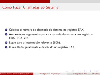 Como Fazer Chamadas ao Sistema
1 Coloque o número de chamada do sistema no registro EAX.
2 Armazene os argumentos para a chamada do sistema nos registros
EBX, ECX, etc..
3 Ligue para a interrupção relevante (80h).
4 O resultado geralmente é devolvido no registro EAX.
Ronaldo Ramos (Instituto Federal do Ceará) Paradigmas de Programação 23 de julho de 2023 190 / 204
 
