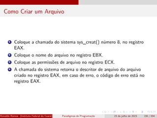 Como Criar um Arquivo
1 Coloque a chamada do sistema sys_creat() número 8, no registro
EAX.
2 Coloque o nome do arquivo no registro EBX.
3 Coloque as permissões de arquivo no registro ECX.
4 A chamada do sistema retorna o descritor de arquivo do arquivo
criado no registro EAX, em caso de erro, o código de erro está no
registro EAX.
Ronaldo Ramos (Instituto Federal do Ceará) Paradigmas de Programação 23 de julho de 2023 191 / 204
 