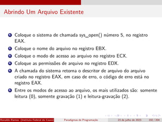 Abrindo Um Arquivo Existente
1 Coloque o sistema de chamada sys_open() número 5, no registro
EAX.
2 Coloque o nome do arquivo no registro EBX.
3 Coloque o modo de acesso ao arquivo no registro ECX.
4 Coloque as permissões de arquivo no registro EDX.
5 A chamada do sistema retorna o descritor de arquivo do arquivo
criado no registro EAX, em caso de erro, o código de erro está no
registro EAX.
6 Entre os modos de acesso ao arquivo, os mais utilizados são: somente
leitura (0), somente gravação (1) e leitura-gravação (2).
Ronaldo Ramos (Instituto Federal do Ceará) Paradigmas de Programação 23 de julho de 2023 192 / 204
 