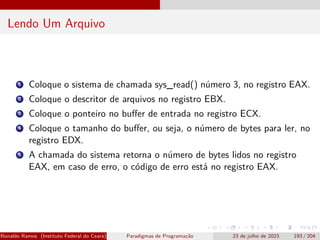 Lendo Um Arquivo
1 Coloque o sistema de chamada sys_read() número 3, no registro EAX.
2 Coloque o descritor de arquivos no registro EBX.
3 Coloque o ponteiro no buffer de entrada no registro ECX.
4 Coloque o tamanho do buffer, ou seja, o número de bytes para ler, no
registro EDX.
5 A chamada do sistema retorna o número de bytes lidos no registro
EAX, em caso de erro, o código de erro está no registro EAX.
Ronaldo Ramos (Instituto Federal do Ceará) Paradigmas de Programação 23 de julho de 2023 193 / 204
 