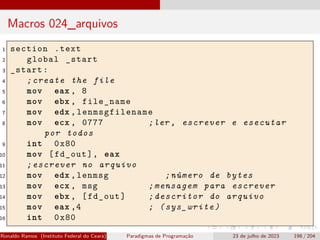 Macros 024_arquivos
1 section .text
2 global _start
3 _start:
4 ;create the file
5 mov eax , 8
6 mov ebx , file_name
7 mov edx , lenmsgfilename
8 mov ecx , 0777 ;ler , escrever e esecutar
por todos
9 int 0x80
10 mov [fd_out], eax
11 ;escrever no arquivo
12 mov edx ,lenmsg ;número de bytes
13 mov ecx , msg ;mensagem para escrever
14 mov ebx , [fd_out] ;descritor do arquivo
15 mov eax ,4 ; (sys_write)
16 int 0x80
Ronaldo Ramos (Instituto Federal do Ceará) Paradigmas de Programação 23 de julho de 2023 198 / 204
 