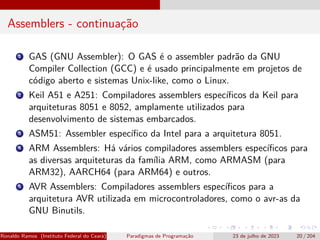 Assemblers - continuação
1 GAS (GNU Assembler): O GAS é o assembler padrão da GNU
Compiler Collection (GCC) e é usado principalmente em projetos de
código aberto e sistemas Unix-like, como o Linux.
2 Keil A51 e A251: Compiladores assemblers específicos da Keil para
arquiteturas 8051 e 8052, amplamente utilizados para
desenvolvimento de sistemas embarcados.
3 ASM51: Assembler específico da Intel para a arquitetura 8051.
4 ARM Assemblers: Há vários compiladores assemblers específicos para
as diversas arquiteturas da família ARM, como ARMASM (para
ARM32), AARCH64 (para ARM64) e outros.
5 AVR Assemblers: Compiladores assemblers específicos para a
arquitetura AVR utilizada em microcontroladores, como o avr-as da
GNU Binutils.
Ronaldo Ramos (Instituto Federal do Ceará) Paradigmas de Programação 23 de julho de 2023 20 / 204
 