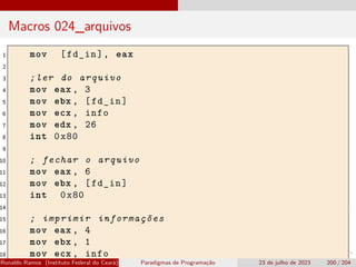 Macros 024_arquivos
1 mov [fd_in], eax
2
3 ;ler do arquivo
4 mov eax , 3
5 mov ebx , [fd_in]
6 mov ecx , info
7 mov edx , 26
8 int 0x80
9
10 ; fechar o arquivo
11 mov eax , 6
12 mov ebx , [fd_in]
13 int 0x80
14
15 ; imprimir informações
16 mov eax , 4
17 mov ebx , 1
18 mov ecx , info
Ronaldo Ramos (Instituto Federal do Ceará) Paradigmas de Programação 23 de julho de 2023 200 / 204
 