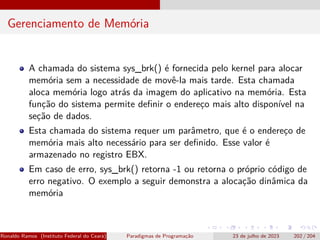 Gerenciamento de Memória
A chamada do sistema sys_brk() é fornecida pelo kernel para alocar
memória sem a necessidade de movê-la mais tarde. Esta chamada
aloca memória logo atrás da imagem do aplicativo na memória. Esta
função do sistema permite definir o endereço mais alto disponível na
seção de dados.
Esta chamada do sistema requer um parâmetro, que é o endereço de
memória mais alto necessário para ser definido. Esse valor é
armazenado no registro EBX.
Em caso de erro, sys_brk() retorna -1 ou retorna o próprio código de
erro negativo. O exemplo a seguir demonstra a alocação dinâmica da
memória
Ronaldo Ramos (Instituto Federal do Ceará) Paradigmas de Programação 23 de julho de 2023 202 / 204
 