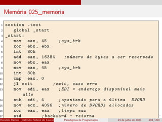 Memória 025_memoria
1 section .text
2 global _start
3 _start:
4 mov eax , 45 ;sys_brk
5 xor ebx , ebx
6 int 80h
7 add eax , 16384 ;número de bytes a ser reservado
8 mov ebx , eax
9 mov eax , 45 ;sys_brk
10 int 80h
11 cmp eax , 0
12 jl exit ;exit , caso erro
13 mov edi , eax ;EDI = endereço disponível mais
alto
14 sub edi , 4 ;apontando para a última DWORD
15 mov ecx , 4096 ;número de DWORDs allocadas
16 xor eax , eax ;limpa eax
17 std ;backward - retorna
Ronaldo Ramos (Instituto Federal do Ceará) Paradigmas de Programação 23 de julho de 2023 203 / 204
 