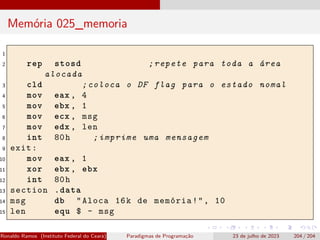 Memória 025_memoria
1
2 rep stosd ;repete para toda a área
alocada
3 cld ;coloca o DF flag para o estado nomal
4 mov eax , 4
5 mov ebx , 1
6 mov ecx , msg
7 mov edx , len
8 int 80h ;imprime uma mensagem
9 exit:
10 mov eax , 1
11 xor ebx , ebx
12 int 80h
13 section .data
14 msg db "Aloca 16k de memória!", 10
15 len equ $ - msg
Ronaldo Ramos (Instituto Federal do Ceará) Paradigmas de Programação 23 de julho de 2023 204 / 204
 