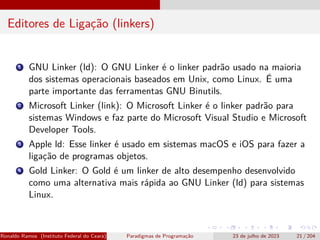 Editores de Ligação (linkers)
1 GNU Linker (ld): O GNU Linker é o linker padrão usado na maioria
dos sistemas operacionais baseados em Unix, como Linux. É uma
parte importante das ferramentas GNU Binutils.
2 Microsoft Linker (link): O Microsoft Linker é o linker padrão para
sistemas Windows e faz parte do Microsoft Visual Studio e Microsoft
Developer Tools.
3 Apple ld: Esse linker é usado em sistemas macOS e iOS para fazer a
ligação de programas objetos.
4 Gold Linker: O Gold é um linker de alto desempenho desenvolvido
como uma alternativa mais rápida ao GNU Linker (ld) para sistemas
Linux.
Ronaldo Ramos (Instituto Federal do Ceará) Paradigmas de Programação 23 de julho de 2023 21 / 204
 