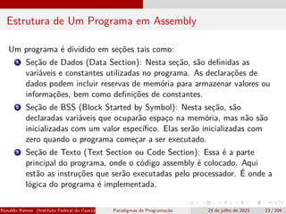 Estrutura de Um Programa em Assembly
Um programa é dividido em seções tais como:
1 Seção de Dados (Data Section): Nesta seção, são definidas as
variáveis e constantes utilizadas no programa. As declarações de
dados podem incluir reservas de memória para armazenar valores ou
informações, bem como definições de constantes.
2 Seção de BSS (Block Started by Symbol): Nesta seção, são
declaradas variáveis que ocuparão espaço na memória, mas não são
inicializadas com um valor específico. Elas serão inicializadas com
zero quando o programa começar a ser executado.
3 Seção de Texto (Text Section ou Code Section): Essa é a parte
principal do programa, onde o código assembly é colocado. Aqui
estão as instruções que serão executadas pelo processador. É onde a
lógica do programa é implementada.
Ronaldo Ramos (Instituto Federal do Ceará) Paradigmas de Programação 23 de julho de 2023 23 / 204
 