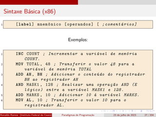 Sintaxe Básica (x86)
1 [label] mnemônico [operandos] [ ;comentários]
Exemplos:
1 INC COUNT ; Incrementar a variável de memória
COUNT.
2 MOV TOTAL , 48 ; Transferir o valor 48 para a
variável de memória TOTAL
3 ADD AH , BH ; Adicionar o conteúdo do registrador
BH ao registrador AH
4 AND MASK1 , 128 ; Realizar uma operação AND (E
lógico) entre a variável MASK1 e 128.
5 ADD MARKS , 10 ; Adicionar 10 à variável MARKS.
6 MOV AL , 10 ; Transferir o valor 10 para o
registrador AL.
Ronaldo Ramos (Instituto Federal do Ceará) Paradigmas de Programação 23 de julho de 2023 27 / 204
 