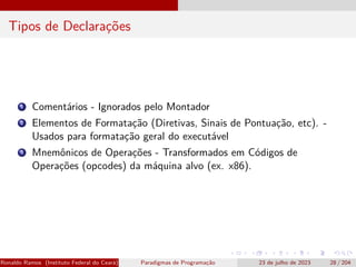 Tipos de Declarações
1 Comentários - Ignorados pelo Montador
2 Elementos de Formatação (Diretivas, Sinais de Pontuação, etc). -
Usados para formatação geral do executável
3 Mnemônicos de Operações - Transformados em Códigos de
Operações (opcodes) da máquina alvo (ex. x86).
Ronaldo Ramos (Instituto Federal do Ceará) Paradigmas de Programação 23 de julho de 2023 28 / 204
 