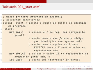 ’Iniciando 001_start.asm’
1 ; nosso primeiro programa em assembly
2 ; adicionar comentários
3 global _start ; define o ponto de início de execução
do programa
4 _start:
5 mov eax ,1 ; coloca o 1 no reg. eax (proposito
geral)
6 ; neste caso o eax fornce o código
que identifica uma system call
7 ; nesta caso a system call sera
EXIT(X) onde o X será o valor no
registrador ebx
8 mov ebx ,42 ; coloca o valor 42 no registrador de
propósito geral ebx , e
9 int 0x80 ; chama uma iterrupção do kernel
Ronaldo Ramos (Instituto Federal do Ceará) Paradigmas de Programação 23 de julho de 2023 29 / 204
 