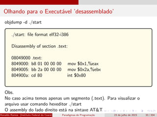 Olhando para o Executável ’desassemblado’
objdump -d ./start
./start: file format elf32-i386
Disassembly of section .text:
08049000 .text:
8049000: b8 01 00 00 00 mov $0x1,%eax
8049005: bb 2a 00 00 00 mov $0x2a,%ebx
804900a: cd 80 int $0x80
Obs.
No caso acima temos apenas um segmento (.text). Para visualizar o
arquivo usar comando hexeditor ./start
O assembly do lado direito está na sintaxe AT&T
Ronaldo Ramos (Instituto Federal do Ceará) Paradigmas de Programação 23 de julho de 2023 33 / 204
 