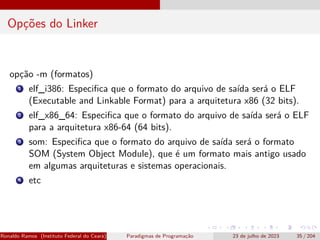 Opções do Linker
opção -m (formatos)
1 elf_i386: Especifica que o formato do arquivo de saída será o ELF
(Executable and Linkable Format) para a arquitetura x86 (32 bits).
2 elf_x86_64: Especifica que o formato do arquivo de saída será o ELF
para a arquitetura x86-64 (64 bits).
3 som: Especifica que o formato do arquivo de saída será o formato
SOM (System Object Module), que é um formato mais antigo usado
em algumas arquiteturas e sistemas operacionais.
4 etc
Ronaldo Ramos (Instituto Federal do Ceará) Paradigmas de Programação 23 de julho de 2023 35 / 204
 