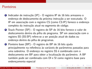 Ponteiros
1 Indicador de instrução (IP) - O registro IP de 16 bits armazena o
endereço de deslocamento da próxima instrução a ser executada. O
IP em associação com o registro CS (como CS:IP) fornece o endereço
completo da instrução atual no segmento de código.
2 Stack Pointer (SP) - O registro de SP de 16 bits fornece o valor de
deslocamento dentro da pilha do programa. SP em associação com o
registro SS (SS:SP) refere-se a ser posição atual de dados ou
endereço dentro da pilha de programas.
3 Ponteiro base (BP) - O registro de BP de 16 bits ajuda
principalmente na referência às variáveis de parâmetros passadas para
uma subrotina. O endereço no registro SS é combinado com o
deslocamento em BP para obter a localização do parâmetro. A BP
também pode ser combinada com DI e SI como registro base para
endereçamento especial
Ronaldo Ramos (Instituto Federal do Ceará) Paradigmas de Programação 23 de julho de 2023 44 / 204
 