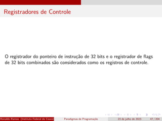 Registradores de Controle
O registrador do ponteiro de instrução de 32 bits e o registrador de flags
de 32 bits combinados são considerados como os registros de controle.
Ronaldo Ramos (Instituto Federal do Ceará) Paradigmas de Programação 23 de julho de 2023 47 / 204
 