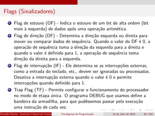 Flags (Sinalizadores)
1 Flag de estouro (OF) - Indica o estouro de um bit de alta ordem (bit
mais à esquerda) de dados após uma operação aritmética.
2 Flag de direção (DF) - Determina a direção esquerda ou direita para
mover ou comparar dados de sequência. Quando o valor do DF é 0, a
operação de sequência toma a direção da esquerda para a direita e
quando o valor é definido para 1, a operação de sequência toma
direção da direita para a esquerda.
3 Flag de interrupção (IF) - Ele determina se as interrupções externas,
como a entrada do teclado, etc., devem ser ignoradas ou processadas.
Desativa a interrupção externa quando o valor é 0 e permite
interrupções quando definido para 1.
4 Trap Flag (TF) - Permite configurar o funcionamento do processador
no modo de etapa única. O programa DEBUG que usamos define a
bandeira da armadilha, para que pudéssemos passar pela execução
uma instrução de cada vez.
Ronaldo Ramos (Instituto Federal do Ceará) Paradigmas de Programação 23 de julho de 2023 48 / 204
 