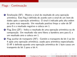 Flags - Continuação
1 Sinalização (SF) - Mostra o sinal do resultado de uma operação
aritmética. Este flag é definido de acordo com o sinal de um item de
dados após a operação aritmética. O sinal é indicado pela alta ordem
da parte mais esquerda. Um resultado positivo limpa o valor de SF
para 0 e o resultado negativo o coloca em 1.
2 Flag Zero (ZF) - Indica o resultado de uma operação aritmética ou de
comparação. Um resultado não zero libera a bandeira zero para 0, e
um resultado zero o coloca em 1.
3 Flag auxiliar de transporte (AF) - Contém o transporte do bit 3 ao bit
4 após uma operação aritmética; usado para aritmética especializada.
O AF é definido quando uma operação aritmética de 1 byte causa um
transporte do bit 3 para o bit 4.
Ronaldo Ramos (Instituto Federal do Ceará) Paradigmas de Programação 23 de julho de 2023 49 / 204
 