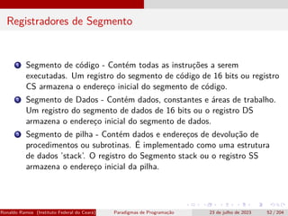 Registradores de Segmento
1 Segmento de código - Contém todas as instruções a serem
executadas. Um registro do segmento de código de 16 bits ou registro
CS armazena o endereço inicial do segmento de código.
2 Segmento de Dados - Contém dados, constantes e áreas de trabalho.
Um registro do segmento de dados de 16 bits ou o registro DS
armazena o endereço inicial do segmento de dados.
3 Segmento de pilha - Contém dados e endereços de devolução de
procedimentos ou subrotinas. É implementado como uma estrutura
de dados ’stack’. O registro do Segmento stack ou o registro SS
armazena o endereço inicial da pilha.
Ronaldo Ramos (Instituto Federal do Ceará) Paradigmas de Programação 23 de julho de 2023 52 / 204
 
