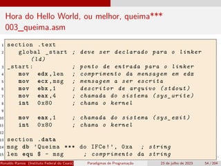 Hora do Hello World, ou melhor, queima***
003_queima.asm
1 section .text
2 global _start ; deve ser declarado para o linker
(ld)
3 _start: ; ponto de entrada para o linker
4 mov edx ,len ; comprimento da mensagem em edx
5 mov ecx ,msg ; mensagem a ser escrita
6 mov ebx ,1 ; descritor de arquivo (stdout)
7 mov eax ,4 ; chamada do sistema (sys_write)
8 int 0x80 ; chama o kernel
9
10 mov eax ,1 ; chamada do sistema (sys_exit)
11 int 0x80 ; chama o kernel
12
13 section .data
14 msg db ’Queima *** do IFCe!’, 0xa ; string
15 len equ $ - msg ; comprimento da string
Ronaldo Ramos (Instituto Federal do Ceará) Paradigmas de Programação 23 de julho de 2023 54 / 204
 