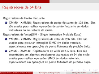 Registradores de 64 Bits
Registradores de Ponto Flutuante
1 XMM0 - XMM15: Registradores de ponto flutuante de 128 bits. Eles
são usados para realizar operações de ponto flutuante em dados
individuais ou em vetores de dados.
Registradores de Vetor(SIM - Single Instruction Multiple Data)
1 YMM0 - YMM15: Registradores de vetor de 256 bits. Eles são
usados para executar instruções SIMD em dados vetoriais,
especialmente em operações de ponto flutuante de precisão única.
2 ZMM0 - ZMM31: Registradores de vetor de 512 bits. Eles são
encontrados em algumas arquiteturas avançadas de 64 bits e são
usados para realizar operações SIMD em dados vetoriais,
especialmente em operações de ponto flutuante de precisão dupla.
Ronaldo Ramos (Instituto Federal do Ceará) Paradigmas de Programação 23 de julho de 2023 56 / 204
 