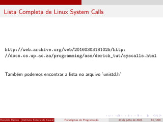 Lista Completa de Linux System Calls
http://web.archive.org/web/20160303181025/http:
//docs.cs.up.ac.za/programming/asm/derick_tut/syscalls.html
Também podemos encontrar a lista no arquivo ’unistd.h’
Ronaldo Ramos (Instituto Federal do Ceará) Paradigmas de Programação 23 de julho de 2023 61 / 204
 