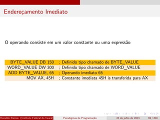 Endereçamento Imediato
O operando consiste em um valor constante ou uma expressão
BYTE_VALUE DB 150 ; Definido tipo chamado de BYTE_VALUE
WORD_VALUE DW 300 ; Definido tipo chamado de WORD_VALUE
ADD BYTE_VALUE, 65 ; Operando imediato 65
MOV AX, 45H ; Constante imediata 45H is transferida para AX
Ronaldo Ramos (Instituto Federal do Ceará) Paradigmas de Programação 23 de julho de 2023 69 / 204
 