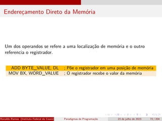 Endereçamento Direto da Memória
Um dos operandos se refere a uma localização de memória e o outro
referencia o registrador.
ADD BYTE_VALUE, DL ; Põe o registrador em uma posição de memória
MOV BX, WORD_VALUE ; O registrador recebe o valor da memória
Ronaldo Ramos (Instituto Federal do Ceará) Paradigmas de Programação 23 de julho de 2023 72 / 204
 