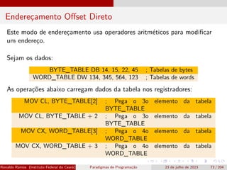 Endereçamento Offset Direto
Este modo de endereçamento usa operadores aritméticos para modificar
um endereço.
Sejam os dados:
BYTE_TABLE DB 14, 15, 22, 45 ; Tabelas de bytes
WORD_TABLE DW 134, 345, 564, 123 ; Tabelas de words
As operações abaixo carregam dados da tabela nos registradores:
MOV CL, BYTE_TABLE[2] ; Pega o 3o elemento da tabela
BYTE_TABLE
MOV CL, BYTE_TABLE + 2 ; Pega o 3o elemento da tabela
BYTE_TABLE
MOV CX, WORD_TABLE[3] ; Pega o 4o elemento da tabela
WORD_TABLE
MOV CX, WORD_TABLE + 3 ; Pega o 4o elemento da tabela
WORD_TABLE
Ronaldo Ramos (Instituto Federal do Ceará) Paradigmas de Programação 23 de julho de 2023 73 / 204
 