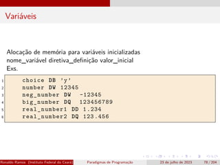 Variáveis
Alocação de memória para variáveis inicializadas
nome_variável diretiva_definição valor_inicial
Exs.
1 choice DB ’y’
2 number DW 12345
3 neg_number DW -12345
4 big_number DQ 123456789
5 real_number1 DD 1.234
6 real_number2 DQ 123 .456
Ronaldo Ramos (Instituto Federal do Ceará) Paradigmas de Programação 23 de julho de 2023 78 / 204
 