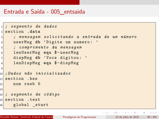 Entrada e Saída - 005_entsaida
1 ; segmento de dados
2 section .data
3 ; mensagem solicitando a entrada de um número
4 userMsg db ’Digite um numero: ’
5 ; comprimento da mensagem
6 lenUserMsg equ $-userMsg
7 dispMsg db ’Voce digitou: ’
8 lenDispMsg equ $-dispMsg
9
10 ;Dados não inicializados
11 section .bss
12 num resb 5
13
14 ; segmento de código
15 section .text
16 global _start
Ronaldo Ramos (Instituto Federal do Ceará) Paradigmas de Programação 23 de julho de 2023 80 / 204
 