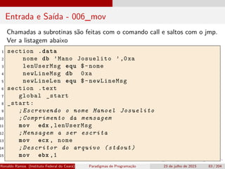 Entrada e Saída - 006_mov
Chamadas a subrotinas são feitas com o comando call e saltos com o jmp.
Ver a listagem abaixo
1 section .data
2 nome db ’Mano Josuelito ’,0xa
3 lenUserMsg equ $-nome
4 newLineMsg db 0xa
5 newLineLen equ $-newLineMsg
6 section .text
7 global _start
8 _start:
9 ;Escrevendo o nome Manoel Josuelito
10 ;Comprimento da mensagem
11 mov edx ,lenUserMsg
12 ;Mensagem a ser escrita
13 mov ecx , nome
14 ;Descritor do arquivo (stdout)
15 mov ebx ,1
Ronaldo Ramos (Instituto Federal do Ceará) Paradigmas de Programação 23 de julho de 2023 83 / 204
 