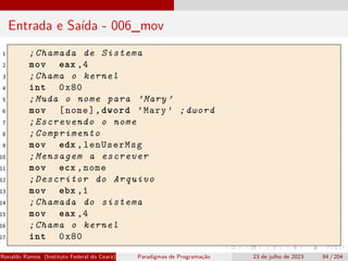 Entrada e Saída - 006_mov
1 ;Chamada de Sistema
2 mov eax ,4
3 ;Chama o kernel
4 int 0x80
5 ;Muda o nome para ’Mary ’
6 mov [nome],dword ’Mary ’ ;dword
7 ;Escrevendo o nome
8 ;Comprimento
9 mov edx ,lenUserMsg
10 ;Mensagem a escrever
11 mov ecx ,nome
12 ;Descritor do Arquivo
13 mov ebx ,1
14 ;Chamada do sistema
15 mov eax ,4
16 ;Chama o kernel
17 int 0x80
Ronaldo Ramos (Instituto Federal do Ceará) Paradigmas de Programação 23 de julho de 2023 84 / 204
 