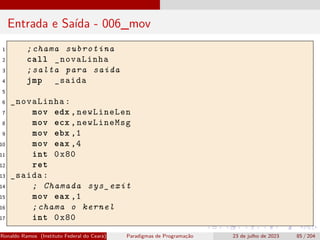 Entrada e Saída - 006_mov
1 ;chama subrotina
2 call _novaLinha
3 ;salta para saida
4 jmp _saida
5
6 _novaLinha:
7 mov edx ,newLineLen
8 mov ecx ,newLineMsg
9 mov ebx ,1
10 mov eax ,4
11 int 0x80
12 ret
13 _saida:
14 ; Chamada sys_exit
15 mov eax ,1
16 ;chama o kernel
17 int 0x80
Ronaldo Ramos (Instituto Federal do Ceará) Paradigmas de Programação 23 de julho de 2023 85 / 204
 
