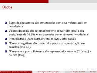 Dados
1 Bytes de characteres são armazenados com seus valores ascii em
hexadecimal
2 Valores decimais são automaticamente convertidos para o seu
equivalente de 16 bits e armazenados como números hexadecimal
3 Processadores usam ordenamento de bytes little-endian
4 Números negativos são convertidos para sua representação em
complemento de 2
5 Números em ponto flutuante são representados usando 32 (short) e
64 bits (long)
Ronaldo Ramos (Instituto Federal do Ceará) Paradigmas de Programação 23 de julho de 2023 86 / 204
 