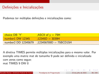 Definições e Inicializações
Podemos ter múltiplas definições e inicializações como:
choice DB ’Y’ ;ASCII of y = 79H
number1 DW 12345 ;12345D = 3039H
number2 DD 12345679 ;123456789D = 75BCD15H
A diretiva TIMES permite múltiplas inicializações para o mesmo valor. Por
exemplo uma matriz mat de tamanho 9 pode ser definida e inicializada
com zeros como segue:
mat TIMES 9 DW 0
Ronaldo Ramos (Instituto Federal do Ceará) Paradigmas de Programação 23 de julho de 2023 89 / 204
 