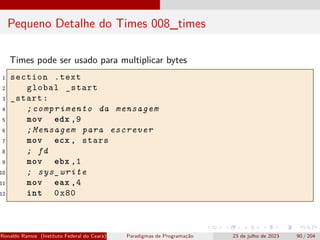 Pequeno Detalhe do Times 008_times
Times pode ser usado para multiplicar bytes
1 section .text
2 global _start
3 _start:
4 ;comprimento da mensagem
5 mov edx ,9
6 ;Mensagem para escrever
7 mov ecx , stars
8 ; fd
9 mov ebx ,1
10 ; sys_write
11 mov eax ,4
12 int 0x80
Ronaldo Ramos (Instituto Federal do Ceará) Paradigmas de Programação 23 de julho de 2023 90 / 204
 
