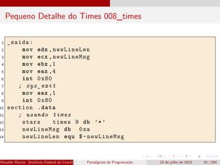 Pequeno Detalhe do Times 008_times
1 _saida:
2 mov edx ,newLineLen
3 mov ecx ,newLineMsg
4 mov ebx ,1
5 mov eax ,4
6 int 0x80
7 ; sys_exit
8 mov eax ,1
9 int 0x80
10 section .data
11 ; usando times
12 stars times 9 db ’*’
13 newLineMsg db 0xa
14 newLineLen equ $-newLineMsg
Ronaldo Ramos (Instituto Federal do Ceará) Paradigmas de Programação 23 de julho de 2023 91 / 204
 