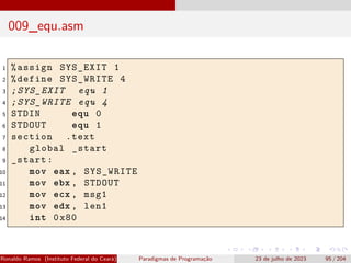 009_equ.asm
1 %assign SYS_EXIT 1
2 %define SYS_WRITE 4
3 ;SYS_EXIT equ 1
4 ;SYS_WRITE equ 4
5 STDIN equ 0
6 STDOUT equ 1
7 section .text
8 global _start
9 _start:
10 mov eax , SYS_WRITE
11 mov ebx , STDOUT
12 mov ecx , msg1
13 mov edx , len1
14 int 0x80
Ronaldo Ramos (Instituto Federal do Ceará) Paradigmas de Programação 23 de julho de 2023 95 / 204
 