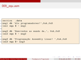 009_equ.asm
1 section .data
2 msg1 db ’Alo programadores!’,0xA ,0xD
3 len1 equ $ - msg1
4
5 msg2 db ’Benvindos ao mundo da ,’, 0xA ,0xD
6 len2 equ $ - msg2
7
8 msg3 db ’Programação Assembly Linux! ’,0xA ,0xD
9 len3 equ $- msg3
Ronaldo Ramos (Instituto Federal do Ceará) Paradigmas de Programação 23 de julho de 2023 97 / 204
 
