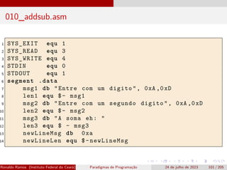 010_addsub.asm
1 SYS_EXIT equ 1
2 SYS_READ equ 3
3 SYS_WRITE equ 4
4 STDIN equ 0
5 STDOUT equ 1
6 segment .data
7 msg1 db "Entre com um digito", 0xA ,0xD
8 len1 equ $- msg1
9 msg2 db "Entre com um segundo digito", 0xA ,0xD
10 len2 equ $- msg2
11 msg3 db "A soma eh: "
12 len3 equ $ - msg3
13 newLineMsg db 0xa
14 newLineLen equ $-newLineMsg
Ronaldo Ramos (Instituto Federal do Ceará) Paradigmas de Programação 24 de julho de 2023 101 / 205
 
