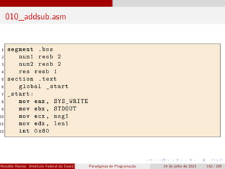 010_addsub.asm
1 segment .bss
2 num1 resb 2
3 num2 resb 2
4 res resb 1
5 section .text
6 global _start
7 _start:
8 mov eax , SYS_WRITE
9 mov ebx , STDOUT
10 mov ecx , msg1
11 mov edx , len1
12 int 0x80
Ronaldo Ramos (Instituto Federal do Ceará) Paradigmas de Programação 24 de julho de 2023 102 / 205
 