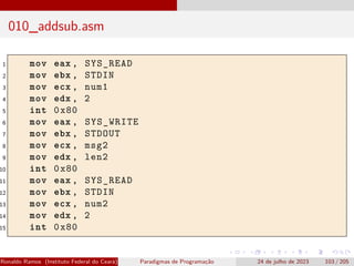 010_addsub.asm
1 mov eax , SYS_READ
2 mov ebx , STDIN
3 mov ecx , num1
4 mov edx , 2
5 int 0x80
6 mov eax , SYS_WRITE
7 mov ebx , STDOUT
8 mov ecx , msg2
9 mov edx , len2
10 int 0x80
11 mov eax , SYS_READ
12 mov ebx , STDIN
13 mov ecx , num2
14 mov edx , 2
15 int 0x80
Ronaldo Ramos (Instituto Federal do Ceará) Paradigmas de Programação 24 de julho de 2023 103 / 205
 