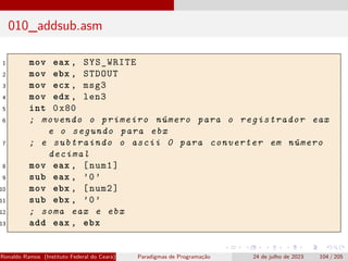 010_addsub.asm
1 mov eax , SYS_WRITE
2 mov ebx , STDOUT
3 mov ecx , msg3
4 mov edx , len3
5 int 0x80
6 ; movendo o primeiro número para o registrador eax
e o segundo para ebx
7 ; e subtraindo o ascii 0 para converter em número
decimal
8 mov eax , [num1]
9 sub eax , ’0’
10 mov ebx , [num2]
11 sub ebx , ’0’
12 ; soma eax e ebx
13 add eax , ebx
Ronaldo Ramos (Instituto Federal do Ceará) Paradigmas de Programação 24 de julho de 2023 104 / 205
 