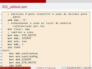 010_addsub.asm
1 ; adiciona 0 para converter a soma de decimal para
ASCII
2 add eax , ’0’
3 ; armazenando a soma no local de memoria
referenciado por res
4 mov [res], eax
5 ; imprime a soma
6 mov eax , SYS_WRITE
7 mov ebx , STDOUT
8 mov ecx , res
9 mov edx , 1
10 int 0x80
11 exit:
12 mov edx ,newLineLen
13 mov ecx ,newLineMsg
14 mov ebx ,STDOUT
15 mov eax ,SYS_WRITE
16 int 0x80
Ronaldo Ramos (Instituto Federal do Ceará) Paradigmas de Programação 24 de julho de 2023 105 / 205
 