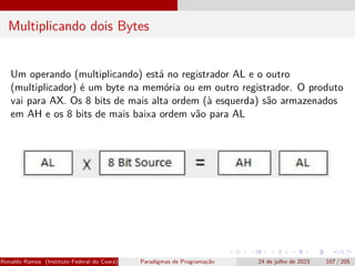 Multiplicando dois Bytes
Um operando (multiplicando) está no registrador AL e o outro
(multiplicador) é um byte na memória ou em outro registrador. O produto
vai para AX. Os 8 bits de mais alta ordem (à esquerda) são armazenados
em AH e os 8 bits de mais baixa ordem vão para AL
Ronaldo Ramos (Instituto Federal do Ceará) Paradigmas de Programação 24 de julho de 2023 107 / 205
 