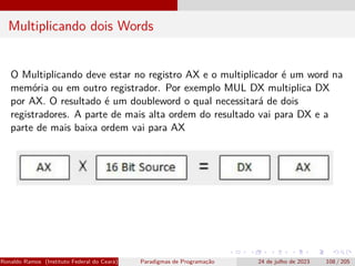Multiplicando dois Words
O Multiplicando deve estar no registro AX e o multiplicador é um word na
memória ou em outro registrador. Por exemplo MUL DX multiplica DX
por AX. O resultado é um doubleword o qual necessitará de dois
registradores. A parte de mais alta ordem do resultado vai para DX e a
parte de mais baixa ordem vai para AX
Ronaldo Ramos (Instituto Federal do Ceará) Paradigmas de Programação 24 de julho de 2023 108 / 205
 