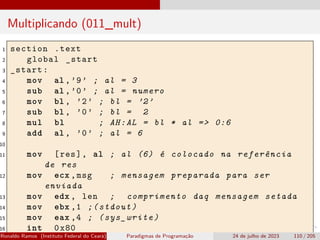 Multiplicando (011_mult)
1 section .text
2 global _start
3 _start:
4 mov al ,’9’ ; al = 3
5 sub al ,’0’ ; al = numero
6 mov bl , ’2’ ; bl = ’2’
7 sub bl , ’0’ ; bl = 2
8 mul bl ; AH:AL = bl * al => 0:6
9 add al , ’0’ ; al = 6
10
11 mov [res], al ; al (6) é colocado na referência
de res
12 mov ecx ,msg ; mensagem preparada para ser
enviada
13 mov edx , len ; comprimento daq mensagem setada
14 mov ebx ,1 ;(stdout)
15 mov eax ,4 ; (sys_write)
16 int 0x80
Ronaldo Ramos (Instituto Federal do Ceará) Paradigmas de Programação 24 de julho de 2023 110 / 205
 