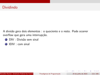Dividindo
A divisão gera dois elementos : o quociente e o resto. Pode ocorrer
overflow que gera uma interrupção.
1 DIV : Divisão sem sinal
2 IDIV : com sinal
Ronaldo Ramos (Instituto Federal do Ceará) Paradigmas de Programação 24 de julho de 2023 113 / 205
 