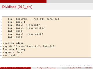 Dividindo (012_div)
1 mov ecx ,res ; res vai para ecx
2 mov edx , 1
3 mov ebx ,1 ;(stdout)
4 mov eax ,4 ;(sys_write)
5 int 0x80
6 mov eax ,1 ;(sys_exit)
7 int 0x80
8
9 section .data
10 msg db "O resultado é:", 0xA ,0xD
11 len equ $- msg
12 segment .bss
13 res resb 1
Ronaldo Ramos (Instituto Federal do Ceará) Paradigmas de Programação 24 de julho de 2023 118 / 205
 